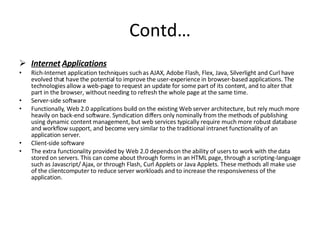 Contd… Internet   Applications Rich-Internet application techniques such as AJAX, Adobe Flash, Flex, Java, Silverlight and Curl have evolved that have the potential to improve the user-experience in browser-based applications. The technologies allow a web-page to request an update for some part of its content, and to alter that part in the browser, without needing to refresh the whole page at the same time. Server-side software  Functionally, Web 2.0 applications build on the existing Web server architecture, but rely much more heavily on back-end software. Syndication differs only nominally from the methods of publishing using dynamic content management, but web services typically require much more robust database and workflow support, and become very similar to the traditional intranet functionality of an application server. Client-side software  The extra functionality provided by Web 2.0 depends on the ability of users to work with the data stored on servers. This can come about through forms in an HTML page, through a scripting-language such as Javascript/ Ajax, or through Flash, Curl Applets or Java Applets. These methods all make use of the clientcomputer to reduce server workloads and to increase the responsiveness of the application. 