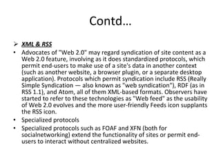 Contd… XML & RSS Advocates of "Web 2.0" may regard syndication of site content as a Web 2.0 feature, involving as it does standardized protocols, which permit end-users to make use of a site's data in another context (such as another website, a browser plugin, or a separate desktop application). Protocols which permit syndication include RSS (Really Simple Syndication — also known as "web syndication"), RDF (as in RSS 1.1), and Atom, all of them XML-based formats. Observers have started to refer to these technologies as "Web feed" as the usability of Web 2.0 evolves and the more user-friendly Feeds icon supplants the RSS icon. Specialized protocols  Specialized protocols such as FOAF and XFN (both for socialnetworking) extend the functionality of sites or permit end-users to interact without centralized websites. 
