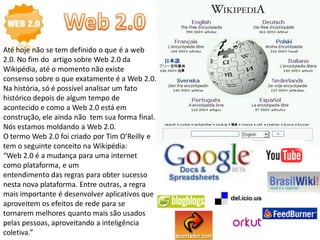 Até hoje não se tem definido o que é a web
2.0. No fim do artigo sobre Web 2.0 da
Wikipédia, até o momento não existe
consenso sobre o que exatamente é a Web 2.0.
Na história, só é possível analisar um fato
histórico depois de algum tempo de
acontecido e como a Web 2.0 está em
construção, ele ainda não tem sua forma final.
Nós estamos moldando a Web 2.0.
O termo Web 2.0 foi criado por Tim O’Reilly e
tem o seguinte conceito na Wikipédia:
“Web 2.0 é a mudança para uma internet
como plataforma, e um
entendimento das regras para obter sucesso
nesta nova plataforma. Entre outras, a regra
mais importante é desenvolver aplicativos que
aproveitem os efeitos de rede para se
tornarem melhores quanto mais são usados
pelas pessoas, aproveitando a inteligência
coletiva.”
 