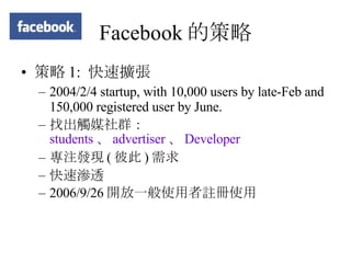 Facebook 的策略 策略 1:  快速擴張 2004/2/4 startup, with 10,000 users by late-Feb and 150,000 registered user by June.  找出觸媒社群： students 、 advertiser 、 Developer 專注發現 ( 彼此 ) 需求 快速滲透 2006/9/26 開放一般使用者註冊使用 