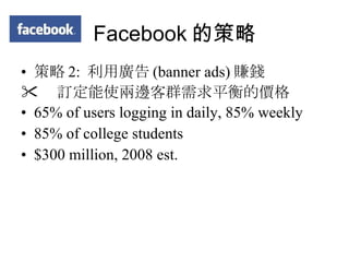 Facebook 的策略 策略 2:  利用廣告 (banner ads) 賺錢  訂定能使兩邊客群需求平衡的價格 65% of users logging in daily, 85% weekly 85% of college students $300 million, 2008 est. 