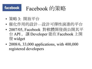 Facebook 的策略 策略 3:  開放平台 催化作用的設計—設計可彈性演進的平台 2007/05, Facebook  對軟體開發商公開其平台 API ，讓 Developer 能在 Facebook 上開發 widget 2008/6, 33,000 applications, with 400,000 registered developers 