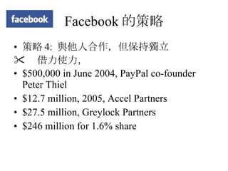 Facebook 的策略 策略 4:  與他人合作，但保持獨立  借力使力， $500,000 in June 2004, PayPal co-founder Peter Thiel $12.7 million, 2005, Accel Partners $27.5 million, Greylock Partners  $246 million for 1.6% share 