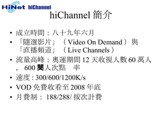 hiChannel 簡介 成立時間：八十九年六月 「隨選影片」（ Video On Demand ）與「直播頻道」（ Live Channels ）  流量高峰：奧運期間 12 天收視人數 60 萬人， 600 萬人次點閱率 速度 : 300/600/1200K/s VOD 免費收看至 2008 年底 月費制： 188/288/ 按次計費 