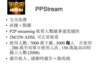 PPStream 完全免費 直播 + 點播 P2P streaming 收看人數越多速度越快 2M/256 ADSL 可正常收看 使用人數 : 7000 萬下載 , 3000 萬人每月使用 , 280 萬平均單日使用人次 , 150 萬最高同時線上人數 (2008) 廣告收入 ,  緩衝時廣告＋跑馬燈 