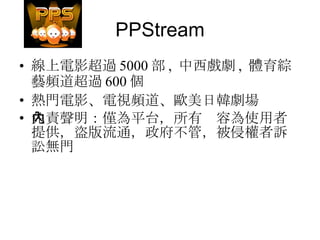 PPStream 線上電影超過 5000 部 ,  中西戲劇 ,  體育綜藝頻道超過 600 個 熱門電影、電視頻道、歐美日韓劇場 免責聲明：僅為平台，所有內容為使用者提供，盜版流通，政府不管，被侵權者訴訟無門 