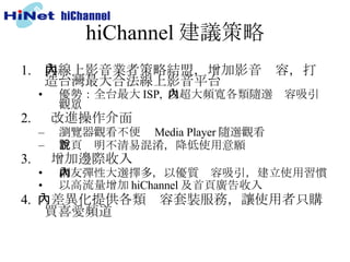 hiChannel 建議策略 與線上影音業者策略結盟，增加影音內容，打造台灣最大合法線上影音平台 優勢：全台最大 ISP,  以超大頻寬各類隨選內容吸引觀眾 2.  　改進操作介面 瀏覽器觀看不便  Media Player 隨選觀看 首頁說明不清易混淆，降低使用意願 3.  　增加邊際收入 網友彈性大選擇多，以優質內容吸引，建立使用習慣 以高流量增加 hiChannel 及首頁廣告收入 4.  　差異化提供各類內容套裝服務，讓使用者只購買喜愛頻道 