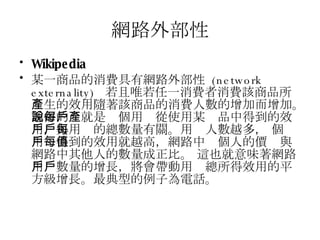 網路外部性 Wikipedia 某一商品的消費具有 網路外部性   (network externality)  若且唯若任一消費者消費該商品所產生的效用隨著該商品的消費人數的增加而增加。通俗的說就是每個用戶從使用某產品中得到的效用，與用戶的總數量有關。用戶人數越多， 每個用戶得到的效用就越高，網路中每個人的價值與網路中其他人的數量成正比。 這也就意味著網路用戶數量的增長，將會帶動用戶總所得效用的平方級增長。最典型的例子為電話。 