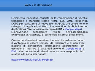 Web 2.0 definizione L’elemento innovativo consiste nella combinazione di vecchie tecnologie e standard (come HTML, CSS, XML, JavaScript, DOM) per realizzarne di nuove (come AJAX), che consentono lo sviluppo di applicazioni Web di nuovo tipo, le  Rich Internet Applications (RIA) (c lassico esempio di RIA è  Google Maps ). L’innovazione tecnologica risiede nell’assemblaggio ( Innovation in Assembly ) di tecnologie e servizi preesistenti.  Queste combinazioni prendono il nome di  mash-up  e hanno il vantaggio di essere semplici da realizzare e di non aver bisogno di conoscenze informatiche approfondite. Un esempio di  mashup  è dato dall’unione di  Google Maps  e  Flickr  che consente di visualizzare su una mappa le foto relative alla zona selezionata.  http://www.ictv.it/file/full/8/web-20/   