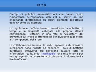 PA 2.0 Esempi di pubblica amministrazioni che hanno capito l'importanza dell'approccio web 2.0 ai servizi on line impattando direttamente su alcuni elementi dell'attività della PA come ad esempio: La regolazione: l'ufficio brevetti americano ha abbattuto i tempi e la litigiosità collegata alla propria attività coinvolgendo i cittadini in una rete di "validatori" dei brevetti, il cui livello di attendibilità è individuato dagli stessi altri componenti della rete. La collaborazione interna: le sedici agenzie statunitensi di intelligence sono riuscite ad eliminare i colli di bottiglia burocratici attraverso cui dovevano passare tutte le informazioni realizzando " intellipedia " una rete interna per tutti gli agenti che consente la circolazione di informazioni a livello ufficioso. 