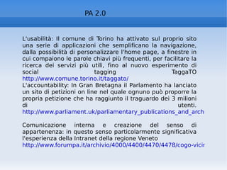 PA 2.0 L'usabilità: Il comune di Torino ha attivato sul proprio sito una serie di applicazioni che semplificano la navigazione, dalla possibilità di personalizzare l'home page, a finestre in cui compaiono le parole chiavi più frequenti, per facilitare la ricerca dei servizi più utili, fino al nuovo esperimento di social tagging TaggaTO  http://www.comune.torino.it/taggato/   L'accountability: In Gran Bretagna il Parlamento ha lanciato un sito di petizioni on line nel quale ognuno può proporre la propria petizione che ha raggiunto il traguardo dei 3 milioni di utenti. http://www.parliament.uk/parliamentary_publications_and_archives/publicpetitions.cfm   Comunicazione interna e creazione del senso di appartenenza: in questo senso particolarmente significativa l'esperienza della Intranet della regione Veneto http://www.forumpa.it/archivio/4000/4400/4470/4478/cogo-vicine.html   