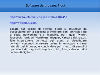 Software da provare: Flock http://punto-informatico.it/p.aspx?i=2107453   http://www.flock.com/ Basato sul codice di Firefox, Flock si distingue da quest'ultimo per la capacità di integrarsi con i principali siti di social networking e di blogging, tra i quali Twitter, Facebook, YouTube, WordPress, Blogger, Xanga e del.icio.us. Tale integrazione permette agli utenti di visualizzare contatti, contenuti e risorse online in un'apposita barra laterale del browser, e condividere per mezzo di semplici operazioni di drag and drop testi, link, foto, video ed altri contenuti digitali. 