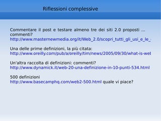 Riflessioni complessive Commentare il post e testare almeno tre dei siti 2.0 proposti ... commenti? http://www.masternewmedia.org/it/Web_2.0/scopri_tutti_gli_usi_e_le_occasioni_di_business_del_Web_2.0_20050710.htm Una delle prime definizioni, la più citata: http://www.oreilly.com/pub/a/oreilly/tim/news/2005/09/30/what-is-web-20.html Un'altra raccolta di definizioni: commenti? http://www.dynamick.it/web-20-una-definizione-in-10-punti-534.html   500 definizioni http://www.basecamphq.com/web2-500.html  quale vi piace? 