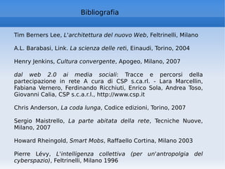 Bibliografia  Tim Berners Lee,  L'architettura del nuovo Web , Feltrinelli, Milano A.L. Barabasi, Link.  La scienza delle ret i, Einaudi, Torino, 2004 Henry Jenkins,  Cultura convergente , Apogeo, Milano, 2007 dal web 2.0 ai media sociali : Tracce e percorsi della partecipazione in rete A cura di CSP s.ca.rl. - Lara Marcellin, Fabiana Vernero, Ferdinando Ricchiuti, Enrico Sola, Andrea Toso, Giovanni Calia, CSP s.c.a.r.l., http://www.csp.it Chris Anderson,  La coda lunga , Codice edizioni, Torino, 2007 Sergio Maistrello,  La parte abitata della rete , Tecniche Nuove, Milano, 2007 Howard Rheingold,  Smart Mobs , Raffaello Cortina, Milano 2003 Pierre Lévy,  L'intelligenza collettiva (per un'antropolgia del cyberspazio) , Feltrinelli, Milano 1996 