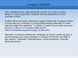 La legge di Metcalfe Una considerazione sugli utenti del mondo 2.0: il loro numero. Milioni di utenti giornalieri rendono famose piattaforme come YouTube o Flickr.  E allora torna ad essere attuale la  Legge di Metcalfe : la legge prende il nome del suo inventore, lo statunitense Robert Metcalfe, e risale alla fine degli anni settanta: "L’utilità e il valore di una rete sono pari ad  n ( n -1), dove  n  è il numero degli utenti".  http://it.wikipedia.org/wiki/Legge_di_Metcalfe   Metcalfe, inventore di Ethernet, fondatore di 3Com e altre società, è anche famoso per avere predetto il collasso di Internet nel 1995 e per essersi “mangiato” letteralmente, come promesso, l'articolo della previsione. 