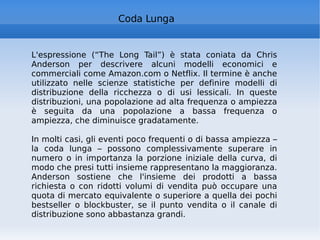 L'espressione (“The Long Tail”) è stata coniata da Chris Anderson per descrivere alcuni modelli economici e commerciali come Amazon.com o Netflix. Il termine è anche utilizzato nelle scienze statistiche per definire modelli di distribuzione della ricchezza o di usi lessicali. In queste distribuzioni, una popolazione ad alta frequenza o ampiezza è seguita da una popolazione a bassa frequenza o ampiezza, che diminuisce gradatamente. In molti casi, gli eventi poco frequenti o di bassa ampiezza – la coda lunga – possono complessivamente superare in numero o in importanza la porzione iniziale della curva, di modo che presi tutti insieme rappresentano la maggioranza. Anderson sostiene che l'insieme dei prodotti a bassa richiesta o con ridotti volumi di vendita può occupare una quota di mercato equivalente o superiore a quella dei pochi bestseller o blockbuster, se il punto vendita o il canale di distribuzione sono abbastanza grandi. Coda Lunga 