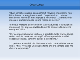 “ Quel semplice quadro con pochi hit rilevanti e tantissimi non-hit irrilevanti sta oggi assumendo l'aspetto di un confuso mosaico di milioni di mini-mercati e micro-star ... il mercato di massa si sta tramutando in una massa di nicchie.” “ Il nuovo mercato di nicchie non sta sostituendo il tradizionale mercato di hit: sta solo dividendo, per la prima volta,la scena con quest'ultimo.” “ Per cent'anni abbiamo vagliato, e scartato, tutto tranne i best-seller, così da usare nel modo più efficace possibile scaffali espositivi costosi, schermi, canali e attenzione.” “ ... pensate ai costi di distribuzione in calo come ad una marea che si ritira, rivelando una nuova terra che c'è sempre stat, ma che era sommersa.” Coda Lunga 