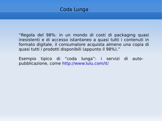 “ Regola del 98%: in un mondo di costi di packaging quasi inesistenti e di accesso istantaneo a quasi tutti i contenuti in formato digitale, il consumatore acquista almeno una copia di quasi tutti i prodotti disponibili (appunto il 98%).” Esempio tipico di “coda lunga”: i servizi di auto-pubblicazione, come  http://www.lulu.com/it/   Coda Lunga 