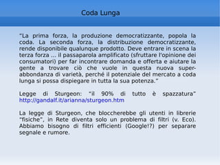 “ La prima forza, la produzione democratizzante, popola la coda. La seconda forza, la distribuzione democratizzante, rende disponibile qualunque prodotto. Deve entrare in scena la terza forza ... il passaparola amplificato (sfruttare l'opinione dei consumatori) per far incontrare domanda e offerta e aiutare la gente a trovare ciò che vuole in questa nuova super-abbondanza di varietà, perché il potenziale del mercato a coda lunga si possa dispiegare in tutta la sua potenza.” Legge di Sturgeon: “il 90% di tutto è spazzatura”  http://gandalf.it/arianna/sturgeon.htm   La legge di Sturgeon, che bloccherebbe gli utenti in librerie “fisiche”, in Rete diventa solo un problema di filtri (v. Eco). Abbiamo bisogno di filtri efficienti (Google!?) per separare segnale e rumore. Coda Lunga 