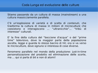 Coda Lunga ed evoluzione delle culture Stiamo passando da un cultura di massa (mainstream) a una cultura massicciamente parallela.  C'è un'esplosione di varietà e di scelta di contenuti, che trasforma la cultura di massa in milioni di microculture che coesistono e interagiscono ... “ultranicchie”... “tribù di interesse” culturali. E' la fine della cultura del “boccione d'acqua” o del “prime time” televisivo, dove la maggior parte della popolazione ascolta, legge e guarda lo stesso bacino di hit; ora si va verso le microculture, dove ognuno si interessa di cose diverse. Fenomeno parallelo nel mondo della produzione: just-in-time personalizzazione del prodotto ed eliminazione delle scorte, ma ... qui si parla di bit e non di atomi! 