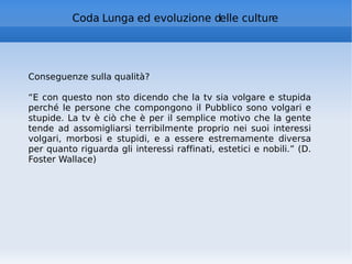 Coda Lunga ed evoluzione delle culture Conseguenze sulla qualità? “ E con questo non sto dicendo che la tv sia volgare e stupida perché le persone che compongono il Pubblico sono volgari e stupide. La tv è ciò che è per il semplice motivo che la gente tende ad assomigliarsi terribilmente proprio nei suoi interessi volgari, morbosi e stupidi, e a essere estremamente diversa per quanto riguarda gli interessi raffinati, estetici e nobili.” (D. Foster Wallace) 