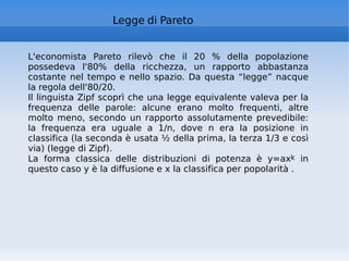 Legge di Pareto L'economista Pareto rilevò che il 20 % della popolazione possedeva l'80% della ricchezza, un rapporto abbastanza costante nel tempo e nello spazio. Da questa “legge” nacque la regola dell'80/20. Il linguista Zipf scoprì che una legge equivalente valeva per la frequenza delle parole: alcune erano molto frequenti, altre molto meno, secondo un rapporto assolutamente prevedibile: la frequenza era uguale a 1/n, dove n era la posizione in classifica (la seconda è usata ½ della prima, la terza 1/3 e così via) (legge di Zipf). La forma classica delle distribuzioni di potenza è y=ax k  in questo caso y è la diffusione e x la classifica per popolarità . 