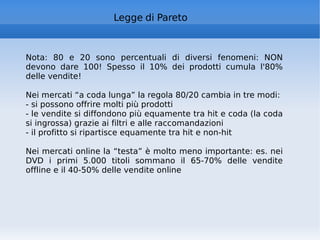 Legge di Pareto Nota: 80 e 20 sono percentuali di diversi fenomeni: NON devono dare 100! Spesso il 10% dei prodotti cumula l'80% delle vendite! Nei mercati “a coda lunga” la regola 80/20 cambia in tre modi: - si possono offrire molti più prodotti - le vendite si diffondono più equamente tra hit e coda (la coda si ingrossa) grazie ai filtri e alle raccomandazioni - il profitto si ripartisce equamente tra hit e non-hit Nei mercati online la “testa” è molto meno importante: es. nei DVD i primi 5.000 titoli sommano il 65-70% delle vendite offline e il 40-50% delle vendite online 