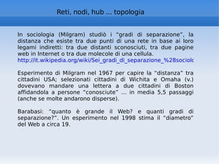 Reti, nodi, hub ... topologia In sociologia (Milgram) studiò i “gradi di separazione”, la distanza che esiste tra due punti di una rete in base ai loro legami indiretti: tra due distanti sconosciuti, tra due pagine web in Internet o tra due molecole di una cellula.  http://it.wikipedia.org/wiki/Sei_gradi_di_separazione_%28sociologia%29   Esperimento di Milgram nel 1967 per capire la “distanza” tra cittadini USA; selezionati cittadini di Wichita e Omaha (v.) dovevano mandare una lettera a due cittadini di Boston affidandola a persone “conosciute” ... in media 5,5 passaggi (anche se molte andarono disperse). Barabasi: “quanto è grande il Web? e quanti gradi di separazione?”. Un esperimento nel 1998 stima il “diametro” del Web a circa 19. 