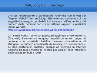 Reti, nodi, hub ... topologia Una tesi interessante e paradossale fu fornita con la tesi dei “legami deboli” del sociologo Granovetter, secondo cui un soggetto ha maggiori probabilità di successo all’aumentare del numero delle persone con cui intrattiene rapporti superficiali (small worlds). http://en.wikipedia.org/wiki/Small_world_phenomenon   Gli “small worlds” sono caratterizzati dagli hub o «connettori», (Gladwell). I connettori vengono descritti come «un pugno di persone che possiede l’abilità davvero straordinaria di stringere un numero eccezionale di amicizie e di conoscenze». Gli hub esistono in qualsiasi campo; ad esempio in Internet fungono da hub i motori di ricerca più visibili, nelle molecole delle cellule un hub è l’ATP. 
