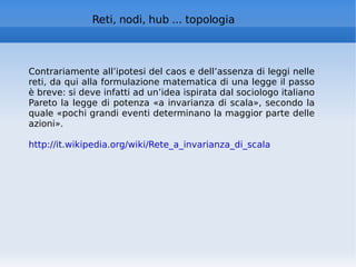 Reti, nodi, hub ... topologia Contrariamente all’ipotesi del caos e dell’assenza di leggi nelle reti, da qui alla formulazione matematica di una legge il passo è breve: si deve infatti ad un’idea ispirata dal sociologo italiano Pareto la legge di potenza «a invarianza di scala», secondo la quale «pochi grandi eventi determinano la maggior parte delle azioni». http://it.wikipedia.org/wiki/Rete_a_invarianza_di_scala   