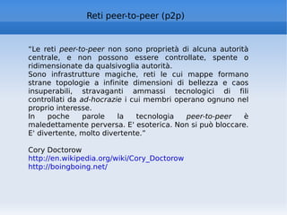 Reti peer-to-peer (p2p) “ Le reti  peer-to-peer  non sono proprietà di alcuna autorità centrale, e non possono essere controllate, spente o ridimensionate da qualsivoglia autorità. Sono infrastrutture magiche, reti le cui mappe formano strane topologie a infinite dimensioni di bellezza e caos insuperabili, stravaganti ammassi tecnologici di fili controllati da  ad-hocrazie  i cui membri operano ognuno nel proprio interesse. In poche parole la tecnologia  peer-to-peer  è maledettamente perversa. E' esoterica. Non si può bloccare. E' divertente, molto divertente.” Cory Doctorow http://en.wikipedia.org/wiki/Cory_Doctorow   http://boingboing.net/   
