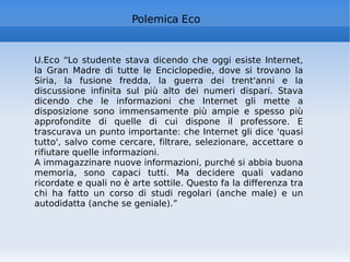 Polemica Eco U.Eco “Lo studente stava dicendo che oggi esiste Internet, la Gran Madre di tutte le Enciclopedie, dove si trovano la Siria, la fusione fredda, la guerra dei trent'anni e la discussione infinita sul più alto dei numeri dispari. Stava dicendo che le informazioni che Internet gli mette a disposizione sono immensamente più ampie e spesso più approfondite di quelle di cui dispone il professore. E trascurava un punto importante: che Internet gli dice 'quasi tutto', salvo come cercare, filtrare, selezionare, accettare o rifiutare quelle informazioni. A immagazzinare nuove informazioni, purché si abbia buona memoria, sono capaci tutti. Ma decidere quali vadano ricordate e quali no è arte sottile. Questo fa la differenza tra chi ha fatto un corso di studi regolari (anche male) e un autodidatta (anche se geniale).” 