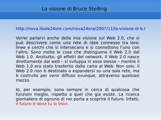 La visione di Bruce Sterling http://nova.ilsole24ore.com/nova24ora/2007/11/la-visione-di-b.html   Vorrei parlarvi anche della mia visione sul Web 2.0, che si può descrivere come una rete di idee connesse tra loro: linee e cerchi che si intersecano e si connettono l’uno con l’altro. Sono molte le cose che distinguono il Web 2.0 dal Web 1.0. Anzitutto, gli effetti del network. Il Web 2.0 nasce direttamente dal web – si sviluppa in esso stesso – mentre il Web 1.0 era stato trasferito dalla carta al Web. Non solo: il Web 2.0 non è destinato a espandersi su una sola rete, ma è costruito per venir diffuso ovunque, attraverso qualsiasi mezzo. Io, per esempio, sono sempre in cerca di qualcosa che funzioni meglio, rispetto a quel che gia esiste. La ricerca giornaliera di ognuno di noi porta a scoprire il futuro. Infatti,  il futuro è dove tu lo trovi . 