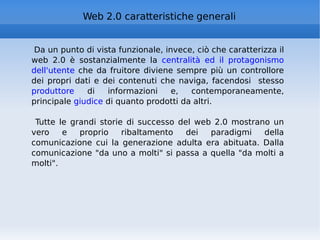 Web 2.0 caratteristiche generali Da un punto di vista funzionale, invece, ciò che caratterizza il web 2.0 è sostanzialmente la  centralità ed il protagonismo dell'utente  che da fruitore diviene sempre più un controllore dei propri dati e dei contenuti che naviga, facendosi  stesso  produttore  di informazioni e, contemporaneamente, principale  giudice  di quanto prodotti da altri. Tutte le grandi storie di successo del web 2.0 mostrano un vero e proprio ribaltamento dei paradigmi della comunicazione cui la generazione adulta era abituata. Dalla comunicazione "da uno a molti" si passa a quella "da molti a molti". 
