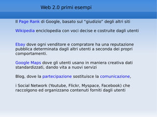 Web 2.0 primi esempi Il  Page Rank  di Google, basato sul “giudizio” degli altri siti Wikipedia  enciclopedia con voci decise e costruite dagli utenti Ebay  dove ogni venditore e compratore ha una reputazione pubblica determinata dagli altri utenti a seconda dei propri comportamenti.  Google Maps  dove gli utenti usano in maniera creativa dati standardizzati, dando vita a nuovi servizi Blog, dove la  partecipazione  sostituisce la  comunicazione ,  i Social Network (Youtube, Flickr, Myspace, Facebook) che raccolgono ed organizzano contenuti forniti dagli utenti 