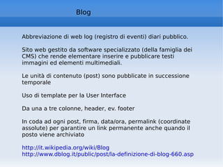 Blog Abbreviazione di web log (registro di eventi) diari pubblico. Sito web gestito da software specializzato (della famiglia dei  CMS) che rende elementare inserire e pubblicare testi immagini ed elementi multimediali. Le unità di contenuto (post) sono pubblicate in successione temporale Uso di template per la User Interface Da una a tre colonne, header, ev. footer In coda ad ogni post, firma, data/ora, permalink (coordinate assolute) per garantire un link permanente anche quando il posto viene archiviato http://it.wikipedia.org/wiki/Blog   http://www.dblog.it/public/post/la-definizione-di-blog-660.asp   