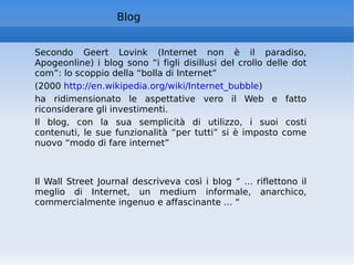 Secondo Geert Lovink (Internet non è il paradiso, Apogeonline) i blog sono “i figli disillusi del crollo delle dot com”: lo scoppio della “bolla di Internet”  (2000  http://en.wikipedia.org/wiki/Internet_bubble ) ha ridimensionato le aspettative vero il Web e fatto riconsiderare gli investimenti. Il blog, con la sua semplicità di utilizzo, i suoi costi contenuti, le sue funzionalità “per tutti” si è imposto come nuovo “modo di fare internet”  Il Wall Street Journal descriveva così i blog “ ... riflettono il meglio di Internet, un medium informale, anarchico, commercialmente ingenuo e affascinante ... “ Blog 