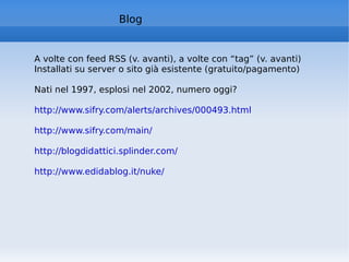 A volte con feed RSS (v. avanti), a volte con “tag” (v. avanti) Installati su server o sito già esistente (gratuito/pagamento) Nati nel 1997, esplosi nel 2002, numero oggi?  http://www.sifry.com/alerts/archives/000493.html   http://www.sifry.com/main/   http://blogdidattici.splinder.com/   http://www.edidablog.it/nuke/   Blog 