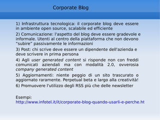 1) Infrastruttura tecnologica: il corporate blog deve essere in ambiente open source, scalabile ed efficiente  2) Comunicazione: l'aspetto del blog deve essere gradevole e informale. Utenti al centro della piattaforma che non devono “subire” passivamente le informazioni  3) Post: chi scrive deve essere un dipendente dell'azienda e deve scrivere in prima persona  4) Agli  user generated content  si risponde non con freddi comunicati aziendali ma con modalità 2.0, ovverosia  company generated content  5) Aggiornamenti: niente peggio di un sito trascurato o aggiornato raramente. Perpetual beta e largo alla creatività!  6) Promuovere l'utilizzo degli RSS più che delle newsletter Esempi:  http://www.infotel.it/it/corporate-blog-quando-usarli-e-perche.html   Corporate Blog 