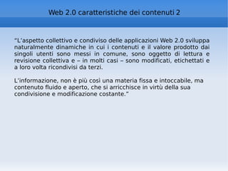 “ L’aspetto collettivo e condiviso delle applicazioni Web 2.0 sviluppa naturalmente dinamiche in cui i contenuti e il valore prodotto dai singoli utenti sono messi in comune, sono oggetto di lettura e revisione collettiva e – in molti casi – sono modificati, etichettati e a loro volta ricondivisi da terzi. L’informazione, non è più così una materia fissa e intoccabile, ma contenuto fluido e aperto, che si arricchisce in virtù della sua condivisione e modificazione costante.” Web 2.0 caratteristiche dei contenuti 2 