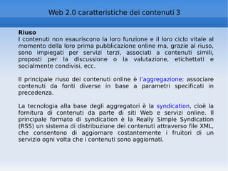 Riuso I contenuti non esauriscono la loro funzione e il loro ciclo vitale al momento della loro prima pubblicazione online ma, grazie al riuso, sono impiegati per servizi terzi, associati a contenuti simili, proposti per la discussione o la valutazione, etichettati e socialmente condivisi, ecc. Il principale riuso dei contenuti online è  l’aggregazione : associare contenuti da fonti diverse in base a parametri specificati in precedenza. La tecnologia alla base degli aggregatori è la  syndication , cioè la fornitura di contenuti da parte di siti Web e servizi online. Il principale formato di syndication è la Really Simple Syndication (RSS) un sistema di distribuzione dei contenuti attraverso file XML, che consentono di aggiornare costantemente i fruitori di un servizio ogni volta che i contenuti sono aggiornati. Web 2.0 caratteristiche dei contenuti 3 