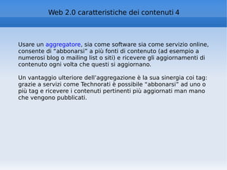Usare un  aggregatore , sia come software sia come servizio online, consente di “abbonarsi” a più fonti di contenuto (ad esempio a numerosi blog o mailing list o siti) e ricevere gli aggiornamenti di contenuto ogni volta che questi si aggiornano. Un vantaggio ulteriore dell’aggregazione è la sua sinergia coi tag: grazie a servizi come Technorati è possibile “abbonarsi” ad uno o più tag e ricevere i contenuti pertinenti più aggiornati man mano che vengono pubblicati.  Web 2.0 caratteristiche dei contenuti 4 