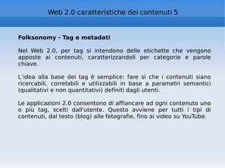 Folksonomy - Tag e metadati Nel Web 2.0, per tag si intendono delle etichette che vengono apposte ai contenuti, caratterizzandoli per categorie e parole chiave.  L’idea alla base dei tag è semplice: fare sì che i contenuti siano ricercabili, correlabili e utilizzabili in base a parametri semantici (qualitativi e non quantitativi) definiti dagli utenti. Le applicazioni 2.0 consentono di affiancare ad ogni contenuto uno o più tag, scelti dall'utente. Questo avviene per tutti i tipi di contenuti, dal testo (blog) alle fotografie, fino ai video su YouTube. Web 2.0 caratteristiche dei contenuti 5 