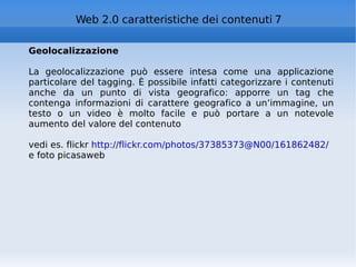 Geolocalizzazione La geolocalizzazione può essere intesa come una applicazione particolare del tagging. È possibile infatti categorizzare i contenuti anche da un punto di vista geografico: apporre un tag che contenga informazioni di carattere geografico a un’immagine, un testo o un video è molto facile e può portare a un notevole aumento del valore del contenuto vedi es. flickr  http://flickr.com/photos/37385373@N00/161862482/   e foto picasaweb Web 2.0 caratteristiche dei contenuti 7 