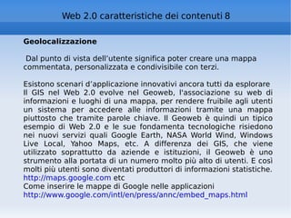 Geolocalizzazione Dal punto di vista dell’utente significa poter creare una mappa commentata, personalizzata e condivisibile con terzi. Esistono scenari d’applicazione innovativi ancora tutti da esplorare Il GIS nel Web 2.0 evolve nel Geoweb, l'associazione su web di informazioni e luoghi di una mappa, per rendere fruibile agli utenti un sistema per accedere alle informazioni tramite una mappa piuttosto che tramite parole chiave. Il Geoweb è quindi un tipico esempio di Web 2.0 e le sue fondamenta tecnologiche risiedono nei nuovi servizi quali Google Earth, NASA World Wind, Windows Live Local, Yahoo Maps, etc. A differenza dei GIS, che viene utilizzato soprattutto da aziende e istituzioni, il Geoweb è uno strumento alla portata di un numero molto più alto di utenti. E così molti più utenti sono diventati produttori di informazioni statistiche. http://maps.google.com  etc Come inserire le mappe di Google nelle applicazioni http://www.google.com/intl/en/press/annc/embed_maps.html   Web 2.0 caratteristiche dei contenuti 8 