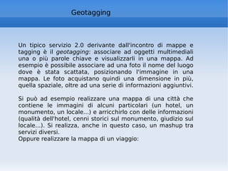 Geotagging Un tipico servizio 2.0 derivante dall'incontro di mappe e tagging è il  geotagging : associare ad oggetti multimediali una o più parole chiave e visualizzarli in una mappa. Ad esempio è possibile associare ad una foto il nome del luogo dove è stata scattata, posizionando l'immagine in una mappa. Le foto acquistano quindi una dimensione in più, quella spaziale, oltre ad una serie di informazioni aggiuntivi.  Si può ad esempio realizzare una mappa di una città che contiene le immagini di alcuni particolari (un hotel, un monumento, un locale...) e arricchirlo con delle informazioni (qualità dell'hotel, cenni storici sul monumento, giudizio sul locale...). Si realizza, anche in questo caso, un mashup tra servizi diversi. Oppure realizzare la mappa di un viaggio: 