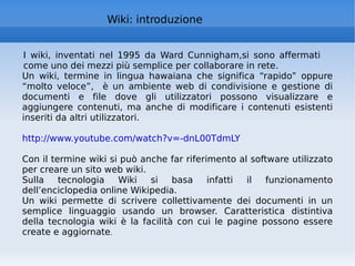 Wiki: introduzione I wiki, inventati nel 1995 da Ward Cunnigham,si sono affermati come uno dei mezzi più semplice per collaborare in rete. Un wiki, termine in lingua hawaiana che significa “rapido” oppure “molto veloce”,  è un ambiente web di condivisione e gestione di documenti e file dove gli utilizzatori possono visualizzare e aggiungere contenuti, ma anche di modificare i contenuti esistenti inseriti da altri utilizzatori. http://www.youtube.com/watch?v=-dnL00TdmLY   Con il termine wiki si può anche far riferimento al software utilizzato per creare un sito web wiki.  Sulla tecnologia Wiki si basa infatti il funzionamento dell’enciclopedia online Wikipedia. Un wiki permette di scrivere collettivamente dei documenti in un semplice linguaggio usando un browser. Caratteristica distintiva della tecnologia wiki è la facilità con cui le pagine possono essere create e aggiornate . 