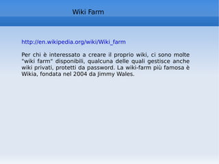 Wiki Farm http://en.wikipedia.org/wiki/Wiki_farm   Per chi è interessato a creare il proprio wiki, ci sono molte "wiki farm" disponibili, qualcuna delle quali gestisce anche wiki privati, protetti da password. La wiki-farm più famosa è Wikia, fondata nel 2004 da Jimmy Wales. 