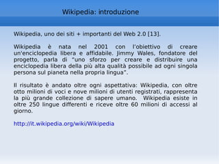 Wikipedia: introduzione Wikipedia, uno dei siti + importanti del Web 2.0 [13]. Wikipedia è nata nel 2001 con l’obiettivo di creare un'enciclopedia libera e affidabile. Jimmy Wales, fondatore del progetto, parla di “uno sforzo per creare e distribuire una enciclopedia libera della più alta qualità possibile ad ogni singola persona sul pianeta nella propria lingua”.  Il risultato è andato oltre ogni aspettativa: Wikipedia, con oltre otto milioni di voci e nove milioni di utenti registrati, rappresenta la più grande collezione di sapere umano.  Wikipedia esiste in oltre 250 lingue differenti e riceve oltre 60 milioni di accessi al giorno.  http://it.wikipedia.org/wiki/Wikipedia   