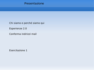 Presentazione Chi siamo e perché siamo qui Esperienze 2.0 Conferma indirizzi mail Esercitazione 1 